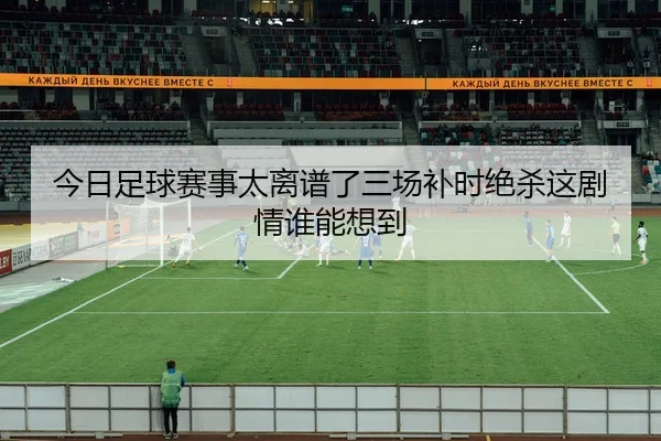 今日足球赛事太离谱了三场补时绝杀这剧情谁能想到