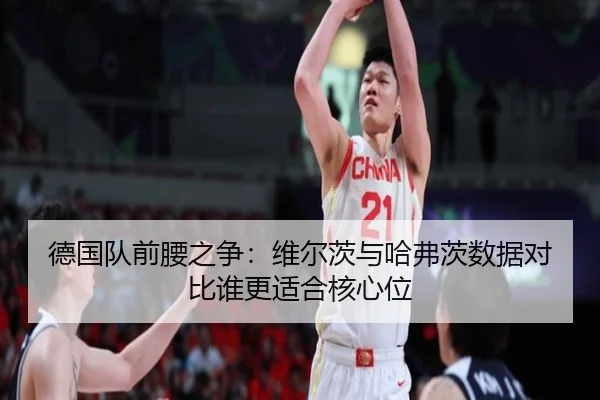 德国队前腰之争：维尔茨与哈弗茨数据对比谁更适合核心位