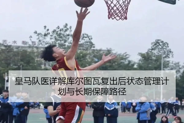 皇马队医详解库尔图瓦复出后状态管理计划与长期保障路径