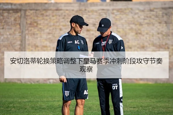 安切洛蒂轮换策略调整下皇马赛季冲刺阶段攻守节奏观察