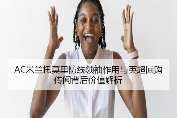 AC米兰托莫里防线领袖作用与英超回购传闻背后价值解析（leyu）