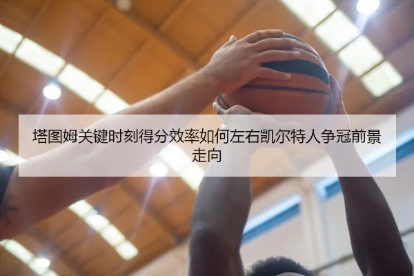 塔图姆关键时刻得分效率如何左右凯尔特人争冠前景走向