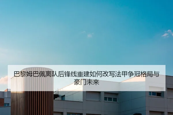 巴黎姆巴佩离队后锋线重建如何改写法甲争冠格局与豪门未来