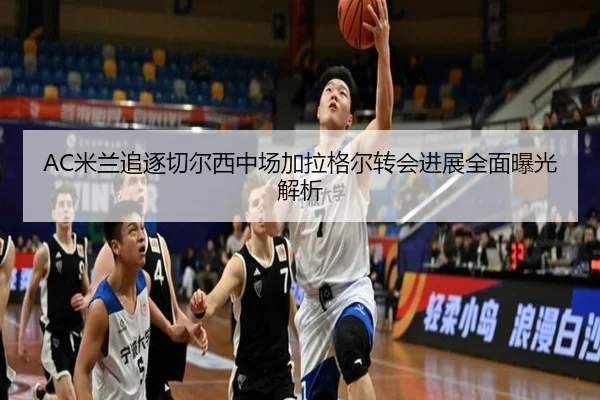 AC米兰追逐切尔西中场加拉格尔转会进展全面曝光解析