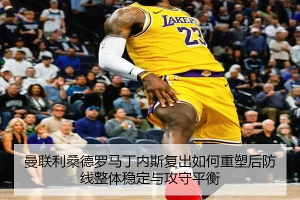 曼联利桑德罗马丁内斯复出如何重塑后防线整体稳定与攻守平衡