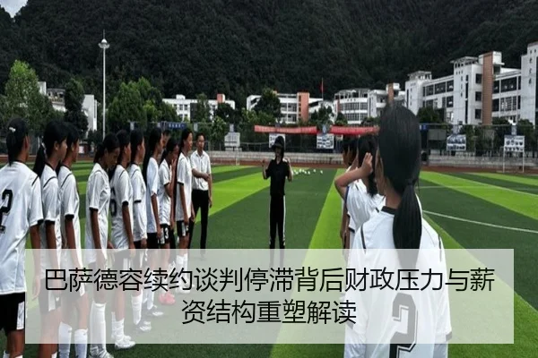 巴萨德容续约谈判停滞背后财政压力与薪资结构重塑解读