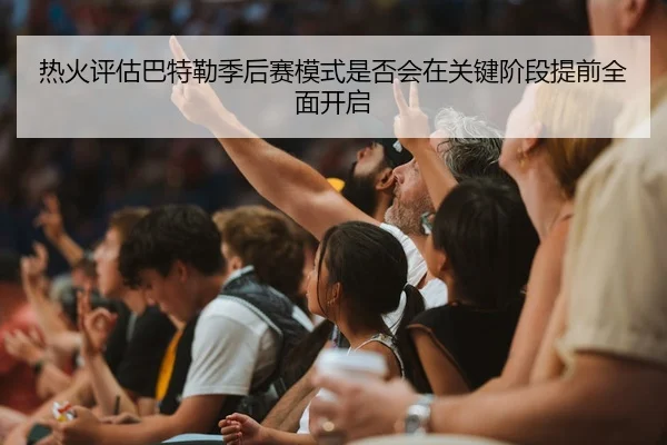 热火评估巴特勒季后赛模式是否会在关键阶段提前全面开启