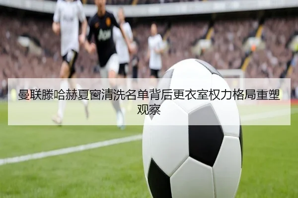 曼联滕哈赫夏窗清洗名单背后更衣室权力格局重塑观察