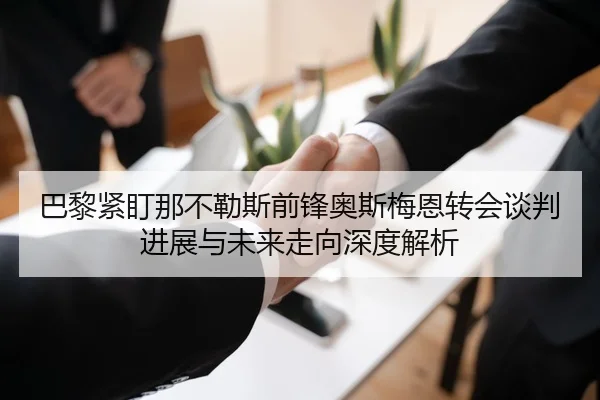 巴黎紧盯那不勒斯前锋奥斯梅恩转会谈判进展与未来走向深度解析