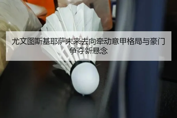 尤文图斯基耶萨未来去向牵动意甲格局与豪门争夺新悬念