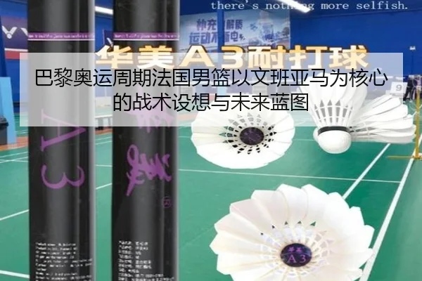 巴黎奥运周期法国男篮以文班亚马为核心的战术设想与未来蓝图