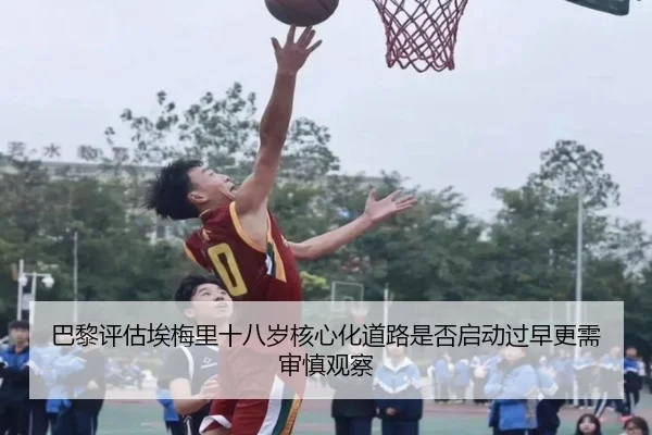 巴黎评估埃梅里十八岁核心化道路是否启动过早更需审慎观察