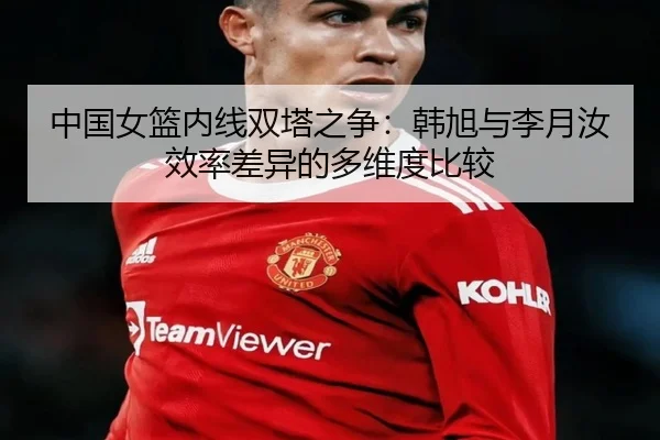 中国女篮内线双塔之争：韩旭与李月汝效率差异的多维度比较