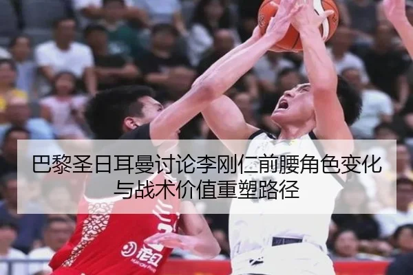 巴黎圣日耳曼讨论李刚仁前腰角色变化与战术价值重塑路径