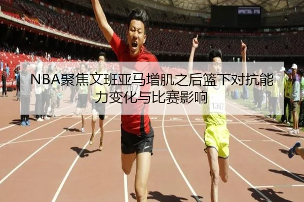 NBA聚焦文班亚马增肌之后篮下对抗能力变化与比赛影响