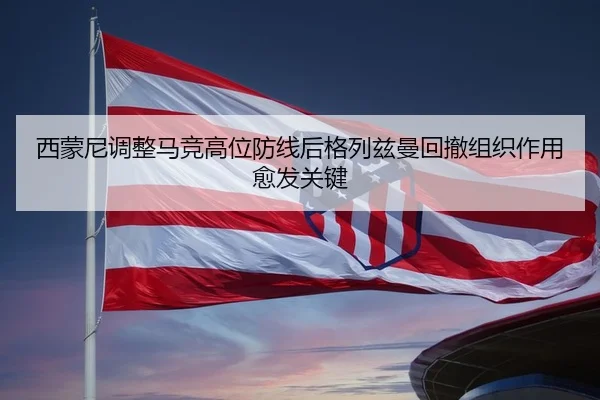 西蒙尼调整马竞高位防线后格列兹曼回撤组织作用愈发关键