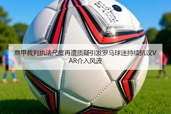 意甲裁判执法尺度再遭质疑引发罗马球迷持续抗议VAR介入风波